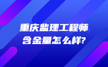 重庆监理工程师含金量怎么样?