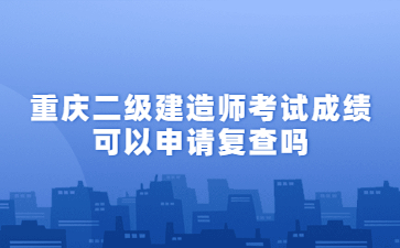 重庆二级建造师考试成绩可以申请复查吗?