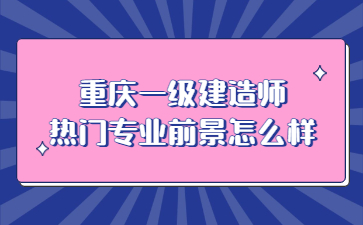 重庆一级建造师热门专业前景怎么样