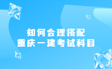 如何合理搭配重庆一级建造师考试科目