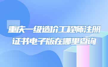 重庆一级造价工程师注册证书电子版在哪里查询