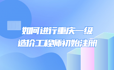 如何进行重庆一级造价工程师初始注册